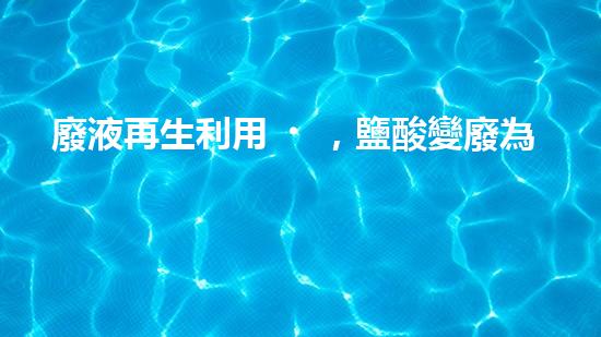 廢液再生利用，鹽酸變廢為寶，你知道怎么做嗎？